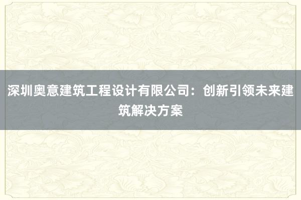 深圳奥意建筑工程设计有限公司：创新引领未来建筑解决方案